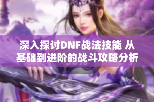 深入探讨DNF战法技能 从基础到进阶的战斗攻略分析