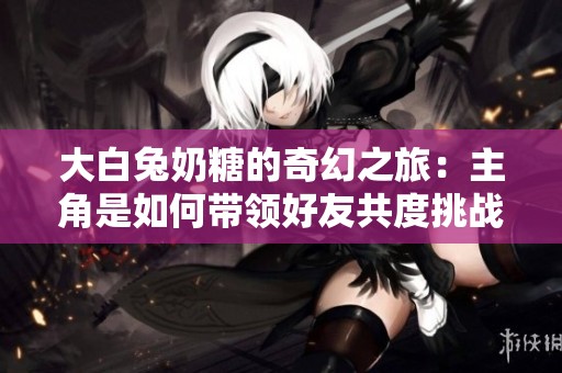 大白兔奶糖的奇幻之旅：主角是如何带领好友共度挑战的