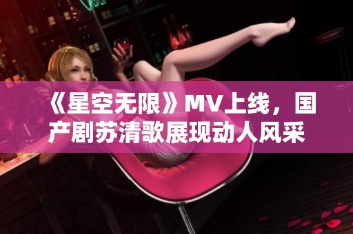 《星空无限》MV上线，国产剧苏清歌展现动人风采