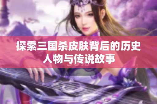 探索三国杀皮肤背后的历史人物与传说故事