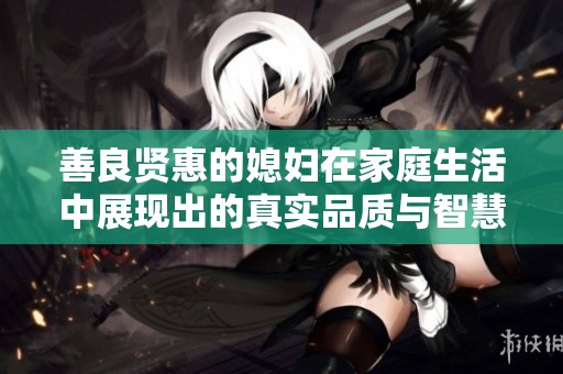 善良贤惠的媳妇在家庭生活中展现出的真实品质与智慧