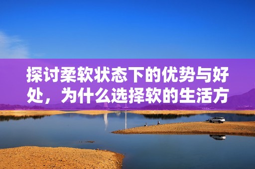 探讨柔软状态下的优势与好处，为什么选择软的生活方式更佳