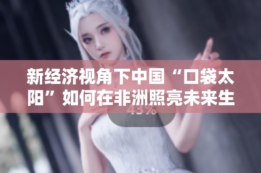 新经济视角下中国“口袋太阳”如何在非洲照亮未来生活