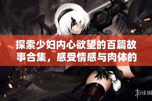 探索少妇内心欲望的百篇故事合集，感受情感与肉体的交织