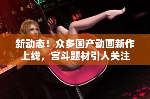 新动态！众多国产动画新作上线，宫斗题材引人关注