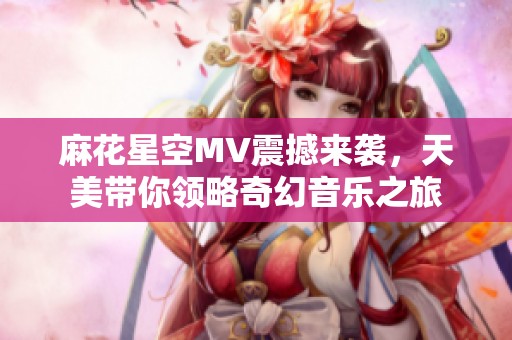 麻花星空MV震撼来袭，天美带你领略奇幻音乐之旅