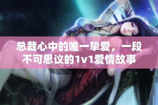 总裁心中的唯一挚爱，一段不可思议的1v1爱情故事