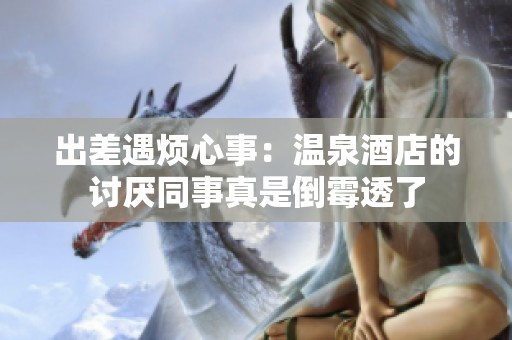 出差遇烦心事：温泉酒店的讨厌同事真是倒霉透了