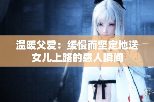 温暖父爱：缓慢而坚定地送女儿上路的感人瞬间