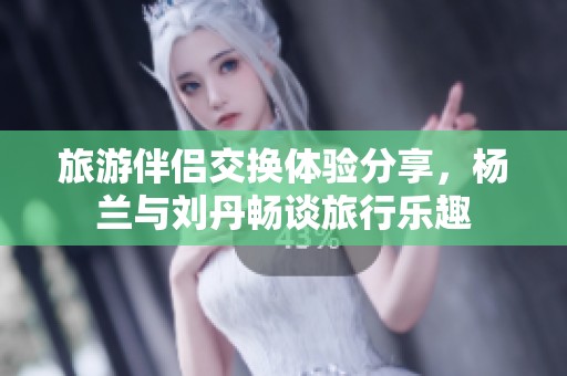 旅游伴侣交换体验分享，杨兰与刘丹畅谈旅行乐趣