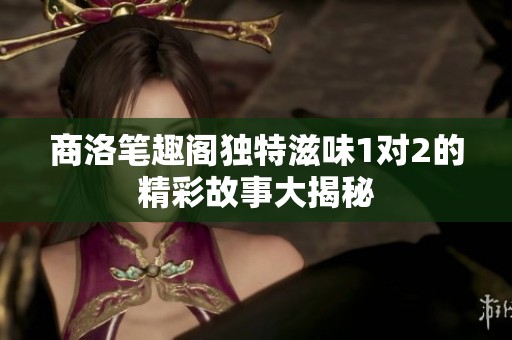 商洛笔趣阁独特滋味1对2的精彩故事大揭秘