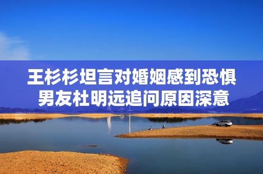 王杉杉坦言对婚姻感到恐惧 男友杜明远追问原因深意何在
