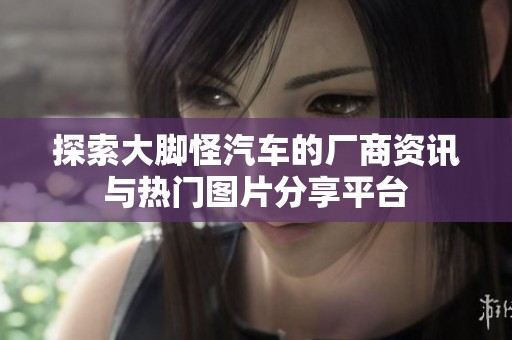 探索大脚怪汽车的厂商资讯与热门图片分享平台