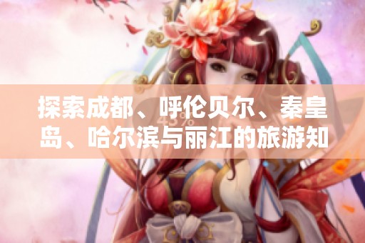 探索成都、呼伦贝尔、秦皇岛、哈尔滨与丽江的旅游知识与秘籍