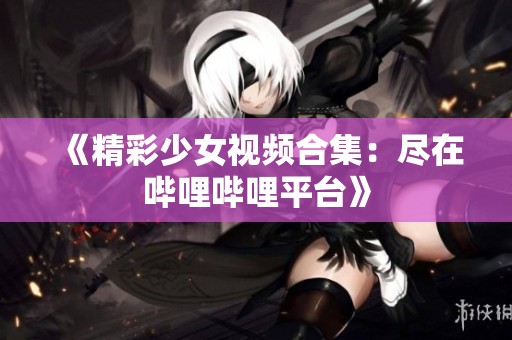 《精彩少女视频合集：尽在哔哩哔哩平台》