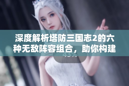 深度解析塔防三国志2的六种无敌阵容组合，助你构建最强防御战略