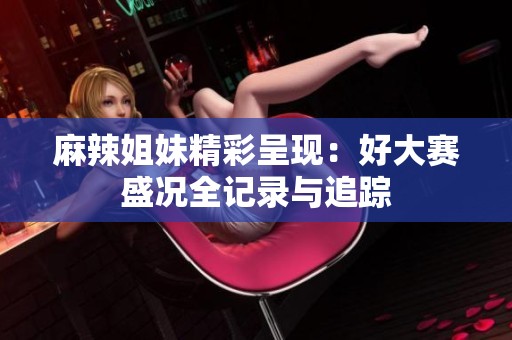麻辣姐妹精彩呈现：好大赛盛况全记录与追踪