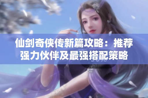 仙剑奇侠传新篇攻略：推荐强力伙伴及最强搭配策略