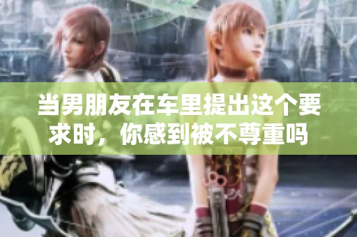 当男朋友在车里提出这个要求时，你感到被不尊重吗