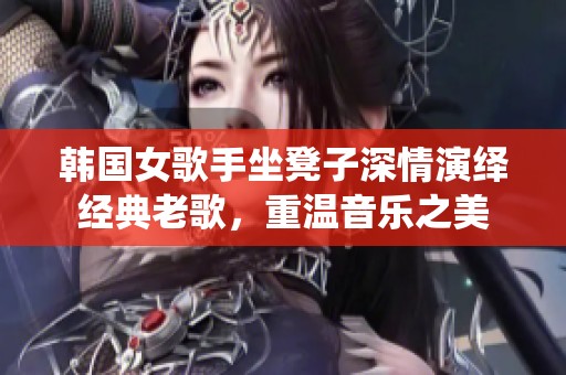 韩国女歌手坐凳子深情演绎经典老歌，重温音乐之美
