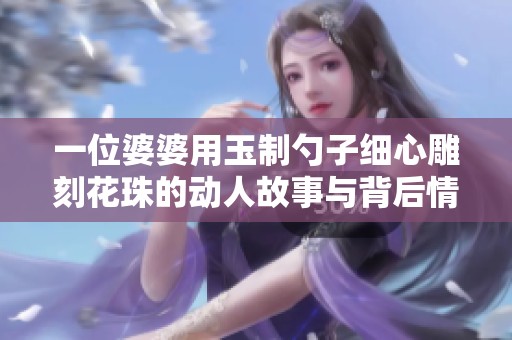 一位婆婆用玉制勺子细心雕刻花珠的动人故事与背后情感
