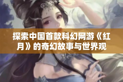 探索中国首款科幻网游《红月》的奇幻故事与世界观