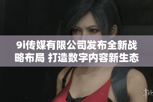 9i传媒有限公司发布全新战略布局 打造数字内容新生态