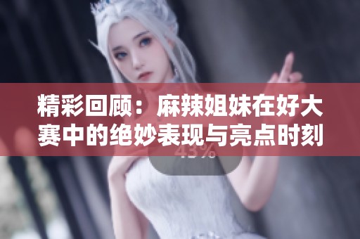 精彩回顾：麻辣姐妹在好大赛中的绝妙表现与亮点时刻