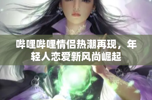 哔哩哔哩情侣热潮再现，年轻人恋爱新风尚崛起