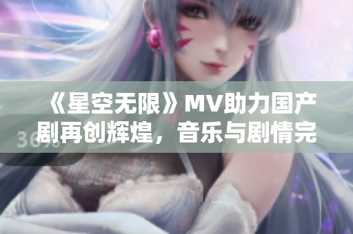 《星空无限》MV助力国产剧再创辉煌，音乐与剧情完美融合