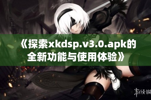 《探索xkdsp.v3.0.apk的全新功能与使用体验》
