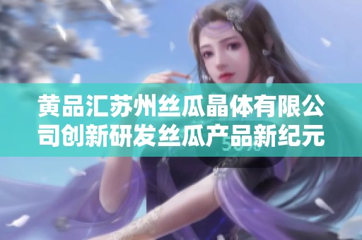 黄品汇苏州丝瓜晶体有限公司创新研发丝瓜产品新纪元