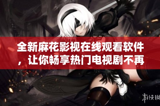 全新麻花影视在线观看软件，让你畅享热门电视剧不再难