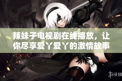 辣妹子电视剧在线播放，让你尽享爱丫爱丫的激情故事