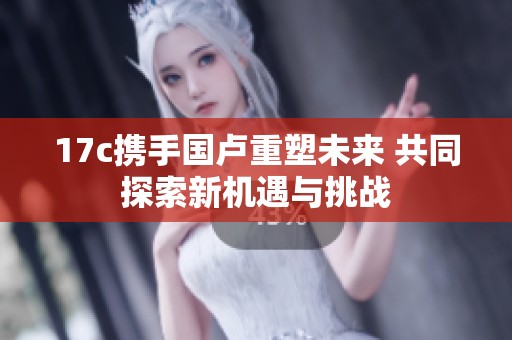 17c携手国卢重塑未来 共同探索新机遇与挑战