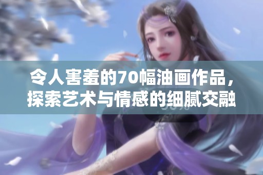 令人害羞的70幅油画作品，探索艺术与情感的细腻交融