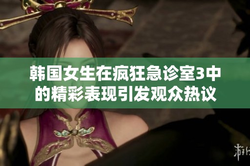 韩国女生在疯狂急诊室3中的精彩表现引发观众热议