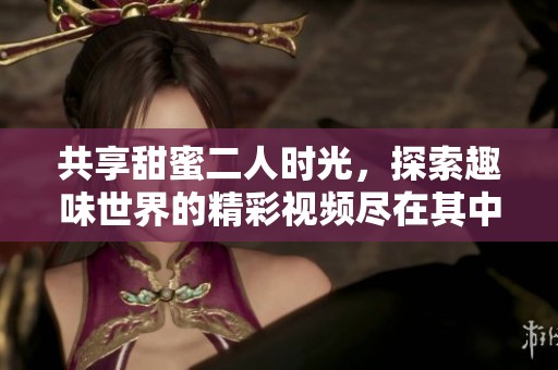 共享甜蜜二人时光，探索趣味世界的精彩视频尽在其中