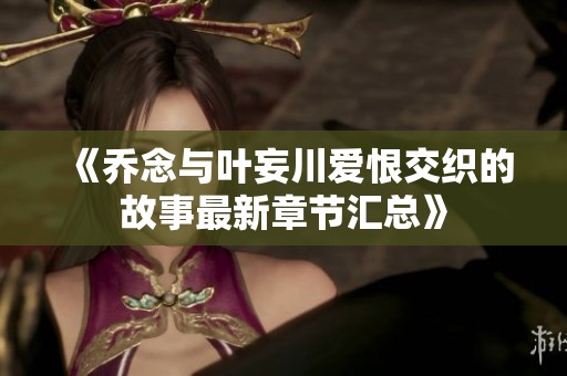 《乔念与叶妄川爱恨交织的故事最新章节汇总》
