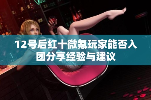 12号后红十微氪玩家能否入团分享经验与建议