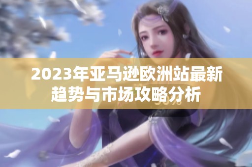 2023年亚马逊欧洲站最新趋势与市场攻略分析