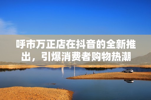 呼市万正店在抖音的全新推出，引爆消费者购物热潮