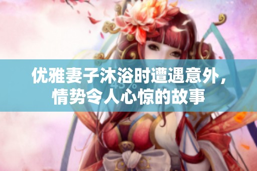 优雅妻子沐浴时遭遇意外，情势令人心惊的故事