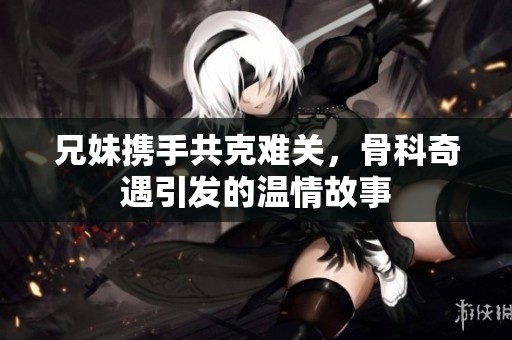 兄妹携手共克难关，骨科奇遇引发的温情故事