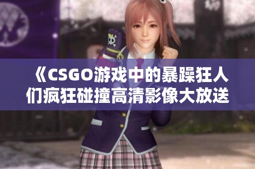 《CSGO游戏中的暴躁狂人们疯狂碰撞高清影像大放送》