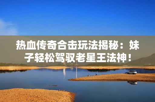 热血传奇合击玩法揭秘：妹子轻松驾驭老星王法神！