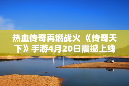 热血传奇再燃战火 《传奇天下》手游4月20日震撼上线！