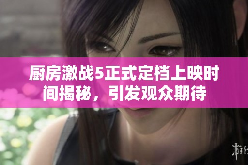 厨房激战5正式定档上映时间揭秘，引发观众期待