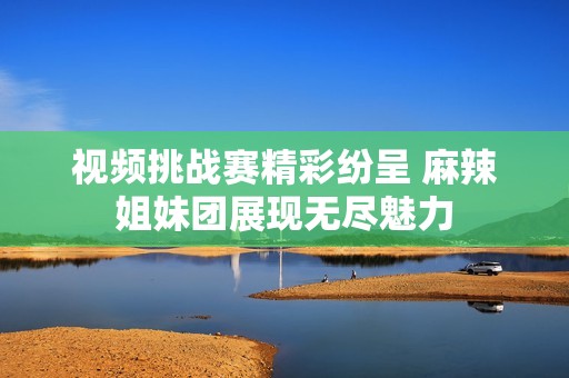 视频挑战赛精彩纷呈 麻辣姐妹团展现无尽魅力