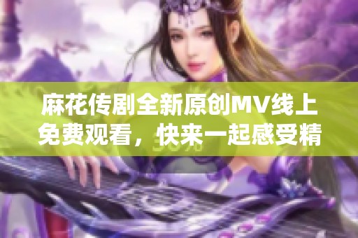 麻花传剧全新原创MV线上免费观看，快来一起感受精彩演绎